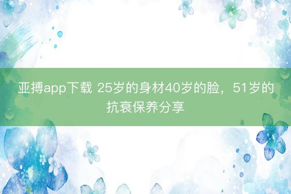 亚搏app下载 25岁的身材40岁的脸，51岁的抗衰保养分享