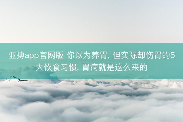 亚搏app官网版 你以为养胃， 但实际却伤胃的5大饮食习惯， 胃病就是这么来的
