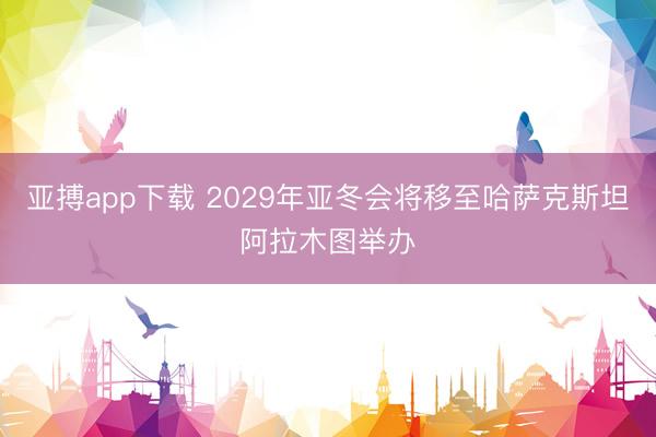 亚搏app下载 2029年亚冬会将移至哈萨克斯坦阿拉木图举办