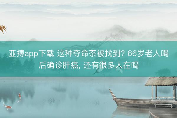 亚搏app下载 这种夺命茶被找到? 66岁老人喝后确诊肝癌， 还有很多人在喝