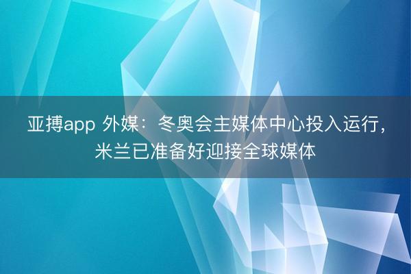 亚搏app 外媒：冬奥会主媒体中心投入运行，米兰已准备好迎接全球媒体