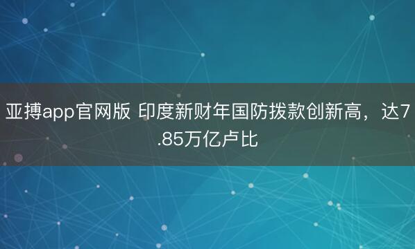 亚搏app官网版 印度新财年国防拨款创新高，达7.85万亿卢比