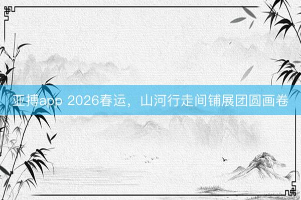 亚搏app 2026春运，山河行走间铺展团圆画卷