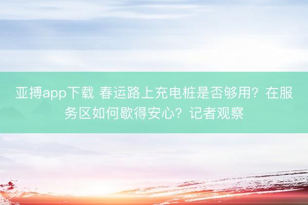 亚搏app下载 春运路上充电桩是否够用？在服务区如何歇得安心？记者观察