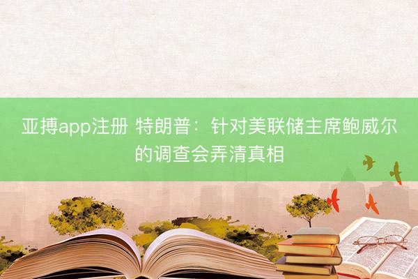 亚搏app注册 特朗普：针对美联储主席鲍威尔的调查会弄清真相