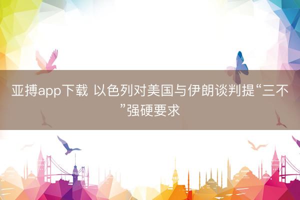 亚搏app下载 以色列对美国与伊朗谈判提“三不”强硬要求