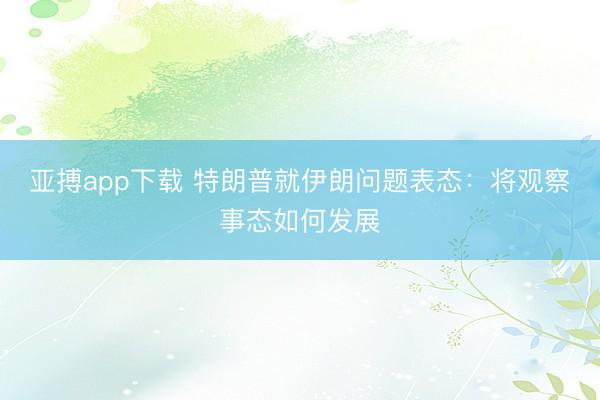 亚搏app下载 特朗普就伊朗问题表态：将观察事态如何发展
