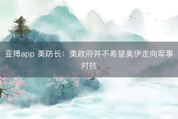 亚搏app 美防长：美政府并不希望美伊走向军事对抗