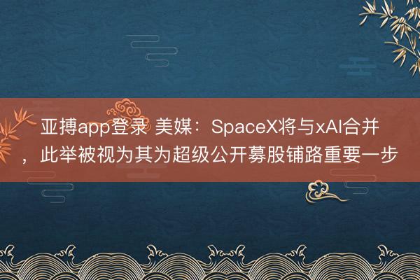 亚搏app登录 美媒：SpaceX将与xAI合并，此举被视为其为超级公开募股铺路重要一步