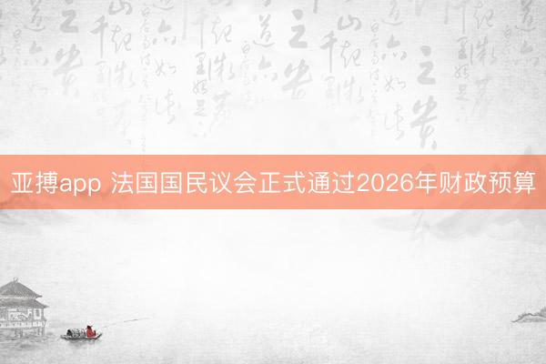亚搏app 法国国民议会正式通过2026年财政预算