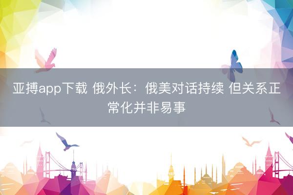亚搏app下载 俄外长：俄美对话持续 但关系正常化并非易事