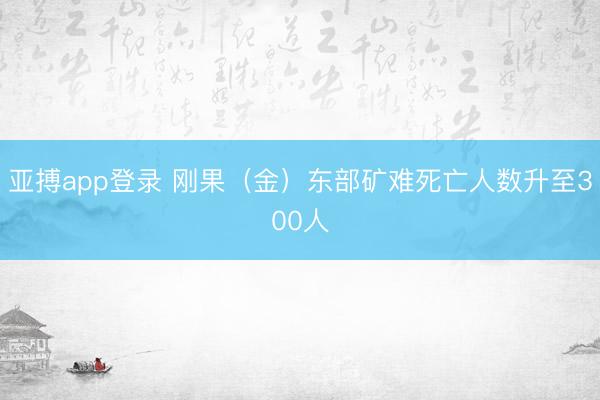 亚搏app登录 刚果（金）东部矿难死亡人数升至300人