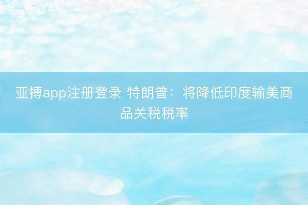 亚搏app注册登录 特朗普：将降低印度输美商品关税税率