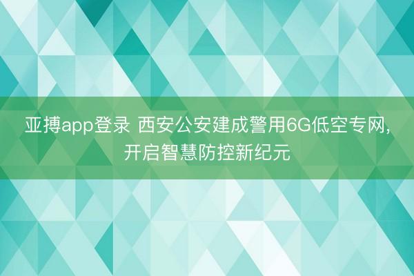 亚搏app登录 西安公安建成警用6G低空专网，开启智慧防控新纪元