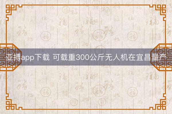亚搏app下载 可载重300公斤无人机在宜昌量产