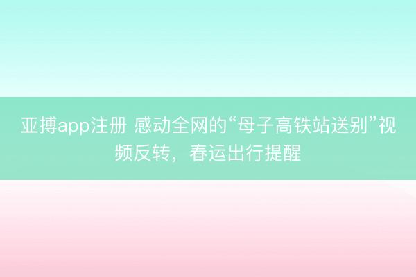 亚搏app注册 感动全网的“母子高铁站送别”视频反转，春运出行提醒