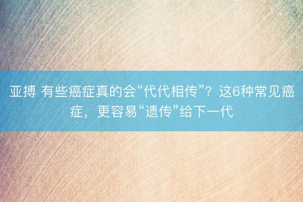 亚搏 有些癌症真的会“代代相传”?这6种常见癌症,更容易“遗传”给下一代