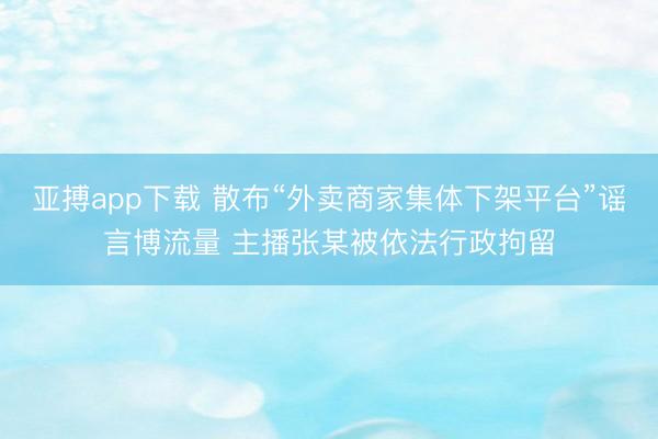 亚搏app下载 散布“外卖商家集体下架平台”谣言博流量 主播张某被依法行政拘留