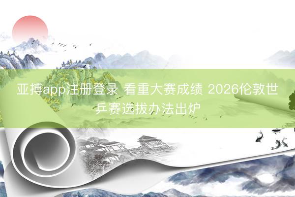 亚搏app注册登录 看重大赛成绩 2026伦敦世乒赛选拔办法出炉