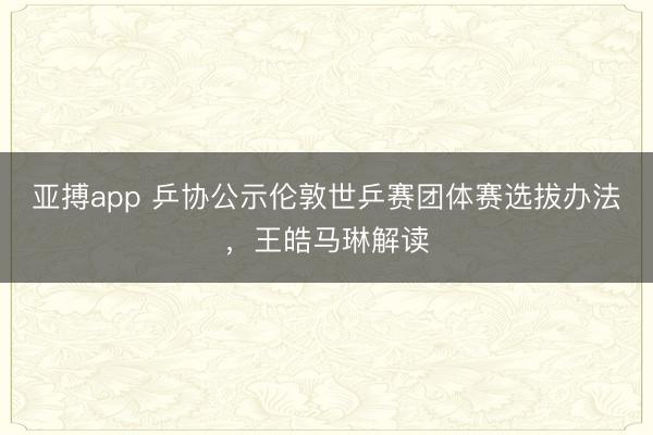 亚搏app 乒协公示伦敦世乒赛团体赛选拔办法，王皓马琳解读