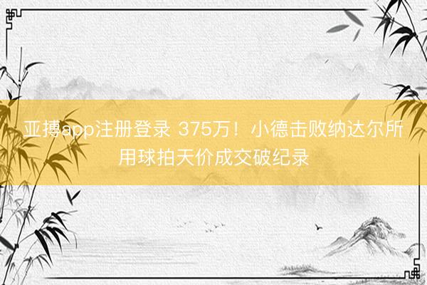 亚搏app注册登录 375万！小德击败纳达尔所用球拍天价成交破纪录