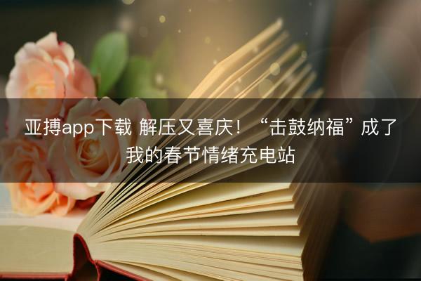 亚搏app下载 解压又喜庆！ “击鼓纳福” 成了我的春节情绪充电站