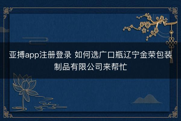 亚搏app注册登录 如何选广口瓶辽宁金荣包装制品有限公司来帮忙
