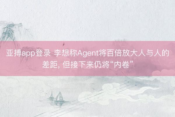 亚搏app登录 李想称Agent将百倍放大人与人的差距， 但接下来仍将“内卷”