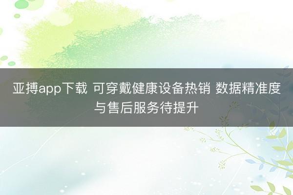 亚搏app下载 可穿戴健康设备热销 数据精准度与售后服务待提升