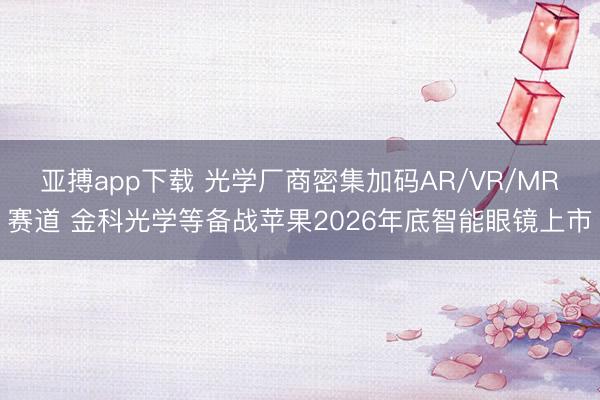 亚搏app下载 光学厂商密集加码AR/VR/MR赛道 金科光学等备战苹果2026年底智能眼镜上市