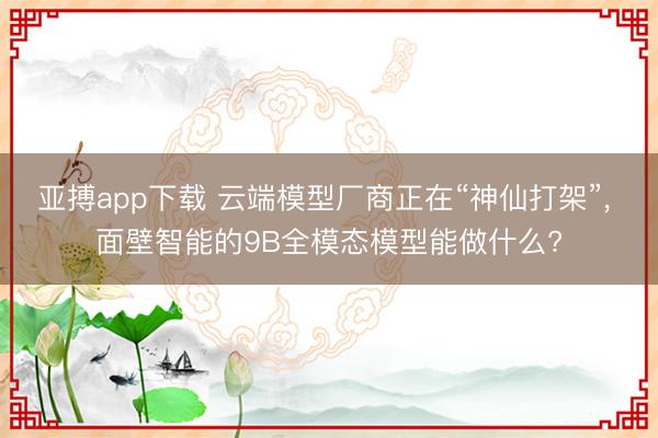 亚搏app下载 云端模型厂商正在“神仙打架”， 面壁智能的9B全模态模型能做什么?