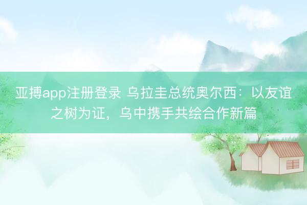亚搏app注册登录 乌拉圭总统奥尔西：以友谊之树为证，乌中携手共绘合作新篇