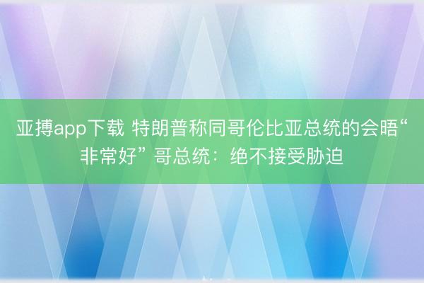 亚搏app下载 特朗普称同哥伦比亚总统的会晤“非常好” 哥总统：绝不接受胁迫