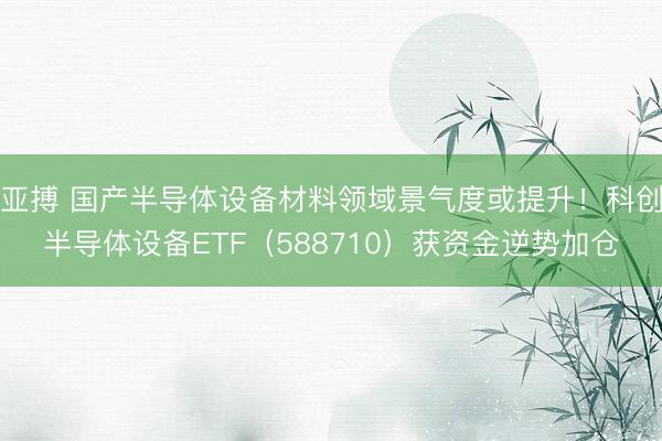 亚搏 国产半导体设备材料领域景气度或提升！科创半导体设备ETF（588710）获资金逆势加仓