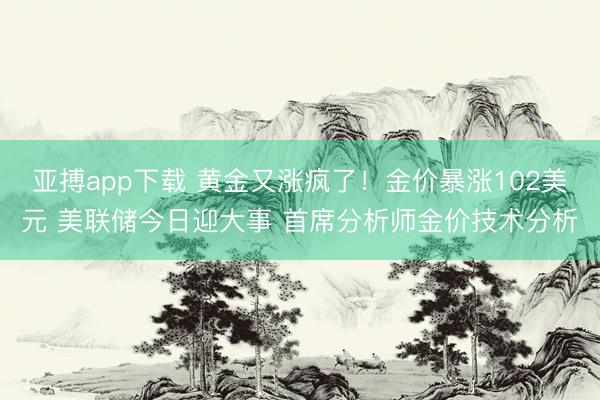亚搏app下载 黄金又涨疯了！金价暴涨102美元 美联储今日迎大事 首席分析师金价技术分析