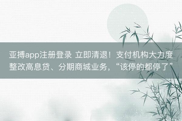 亚搏app注册登录 立即清退！支付机构大力度整改高息贷、分期商城业务，“该停的都停了”