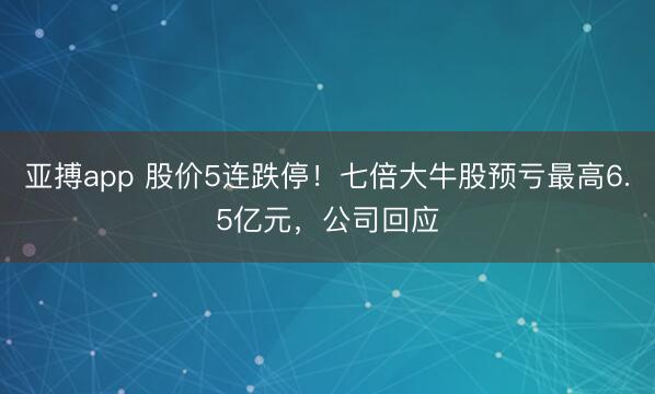 亚搏app 股价5连跌停！七倍大牛股预亏最高6.5亿元，公司回应
