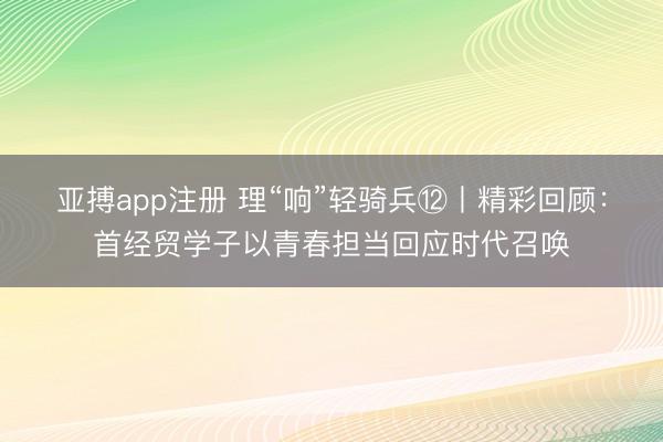 亚搏app注册 理“响”轻骑兵⑫丨精彩回顾:首经贸学子以青春担当回应时代召唤
