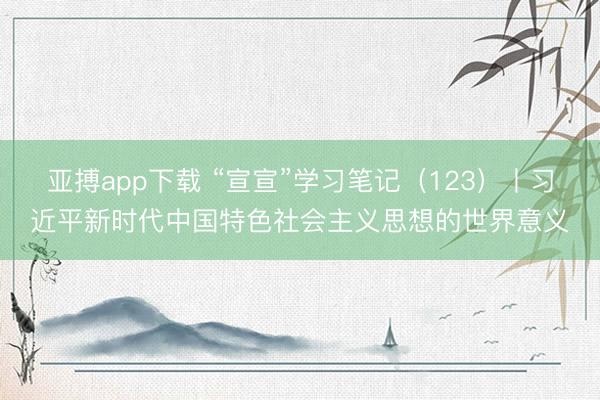 亚搏app下载 “宣宣”学习笔记(123)丨习近平新时代中国特色社会主义思想的世界意义