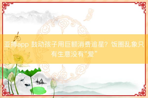 亚搏app 鼓动孩子用巨额消费追星？饭圈乱象只有生意没有“爱”