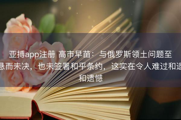 亚搏app注册 高市早苗：与俄罗斯领土问题至今悬而未决，也未签署和平条约，这实在令人难过和遗憾