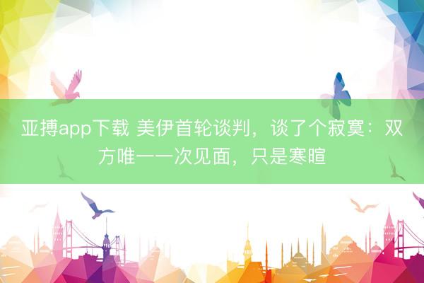 亚搏app下载 美伊首轮谈判,谈了个寂寞:双方唯一一次见面,只是寒暄