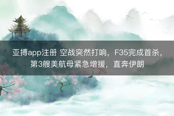 亚搏app注册 空战突然打响，F35完成首杀，第3艘美航母紧急增援，直奔伊朗