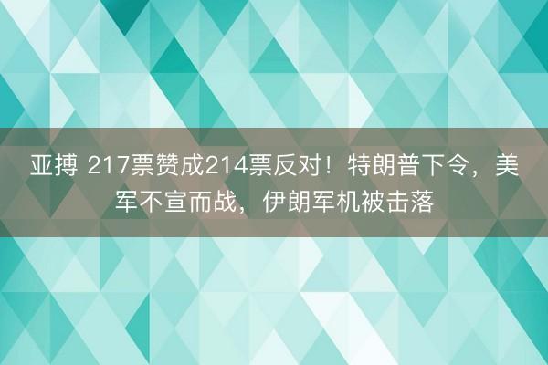 亚搏 217票赞成214票反对！特朗普下令，美军不宣而战，伊朗军机被击落