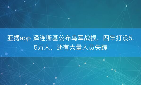 亚搏app 泽连斯基公布乌军战损，四年打没5.5万人，还有大量人员失踪