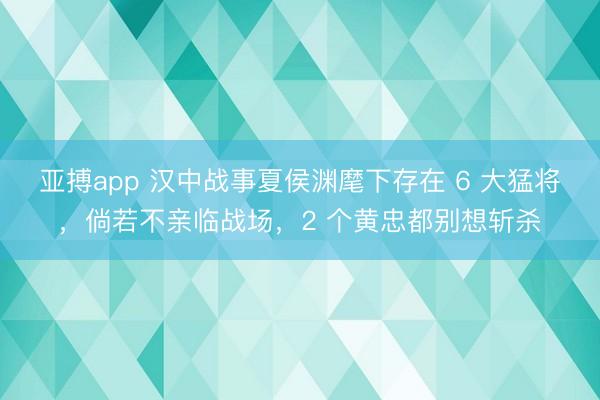 亚搏app 汉中战事夏侯渊麾下存在 6 大猛将，倘若不亲临战场，2 个黄忠都别想斩杀