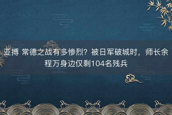 亚搏 常德之战有多惨烈?被日军破城时,师长余程万身边仅剩104名残兵