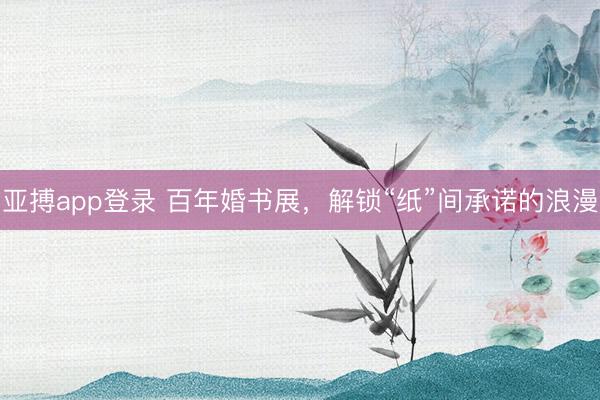 亚搏app登录 百年婚书展，解锁“纸”间承诺的浪漫