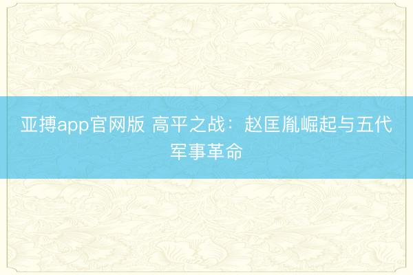 亚搏app官网版 高平之战：赵匡胤崛起与五代军事革命