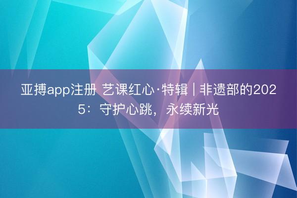 亚搏app注册 艺课红心·特辑 | 非遗部的2025:守护心跳,永续新光